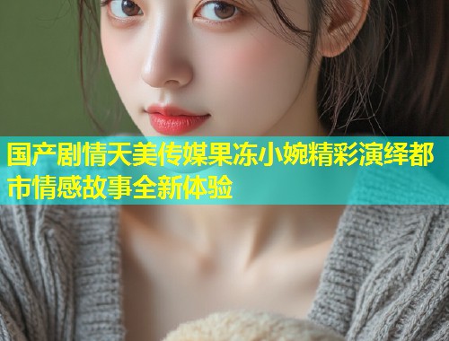 国产剧情天美传媒果冻小婉精彩演绎都市情感故事全新体验