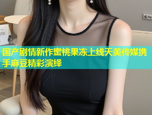 国产剧情新作蜜桃果冻上线天美传媒携手麻豆精彩演绎