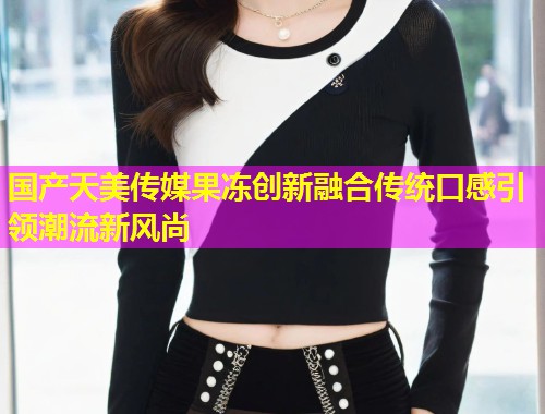 国产天美传媒果冻创新融合传统口感引领潮流新风尚