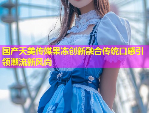 国产天美传媒果冻创新融合传统口感引领潮流新风尚