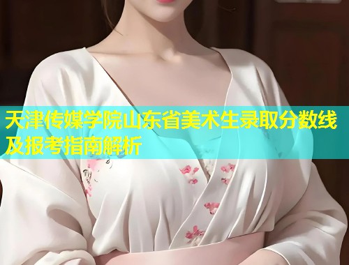 天津传媒学院山东省美术生录取分数线及报考指南解析