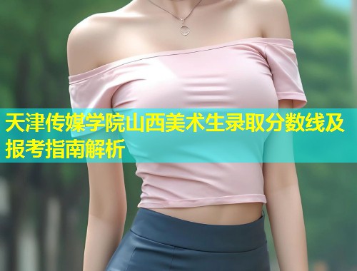 天津传媒学院山西美术生录取分数线及报考指南解析