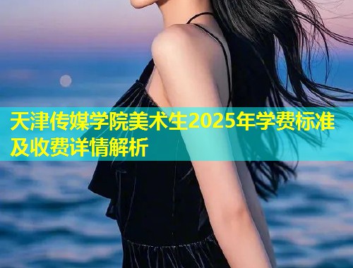 天津传媒学院美术生2025年学费标准及收费详情解析