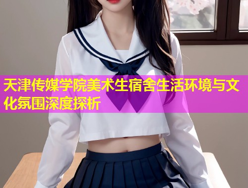 天津传媒学院美术生宿舍生活环境与文化氛围深度探析