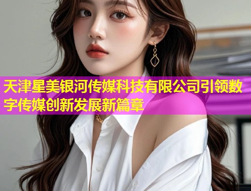 天津星美银河传媒科技有限公司引领数字传媒创新发展新篇章