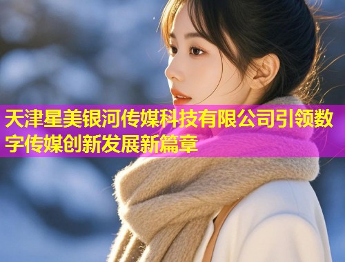 天津星美银河传媒科技有限公司引领数字传媒创新发展新篇章