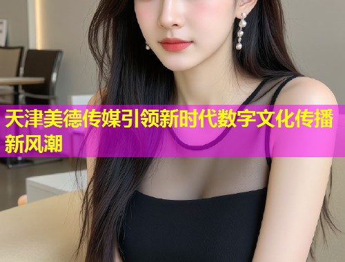天津美德传媒引领新时代数字文化传播新风潮