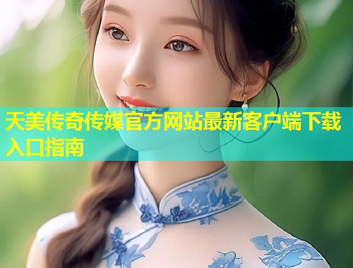天美传奇传媒官方网站最新客户端下载入口指南
