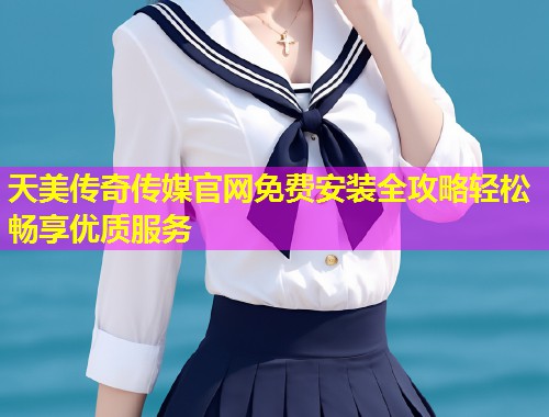 天美传奇传媒官网免费安装全攻略轻松畅享优质服务