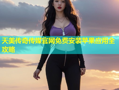 天美传奇传媒官网免费安装苹果应用全攻略
