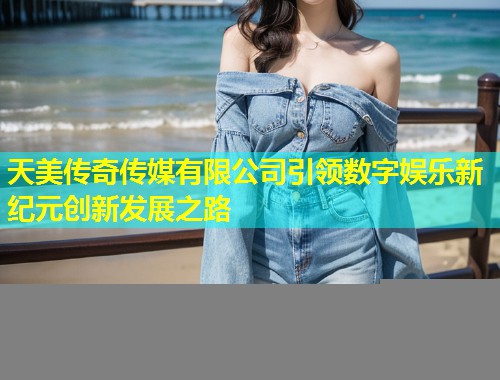 天美传奇传媒有限公司引领数字娱乐新纪元创新发展之路