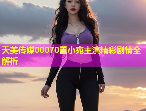 天美传媒00070董小宛主演精彩剧情全解析