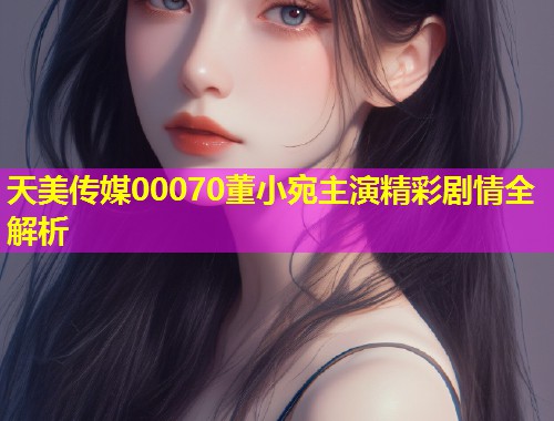天美传媒00070董小宛主演精彩剧情全解析