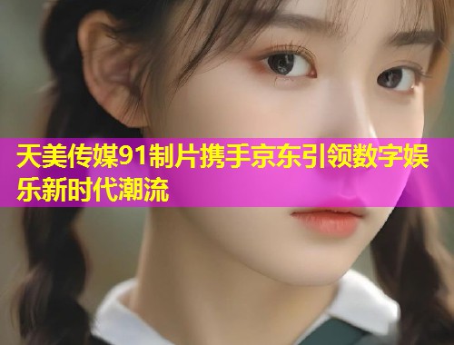 天美传媒91制片携手京东引领数字娱乐新时代潮流
