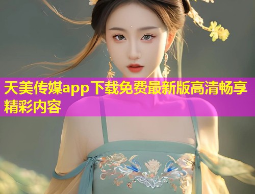天美传媒app下载免费最新版高清畅享精彩内容