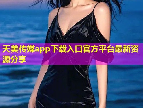 天美传媒app下载入口官方平台最新资源分享