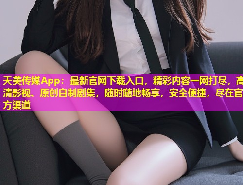 天美传媒App：最新官网下载入口，精彩内容一网打尽，高清影视、原创自制剧集，随时随地畅享，安全便捷，尽在官方渠道