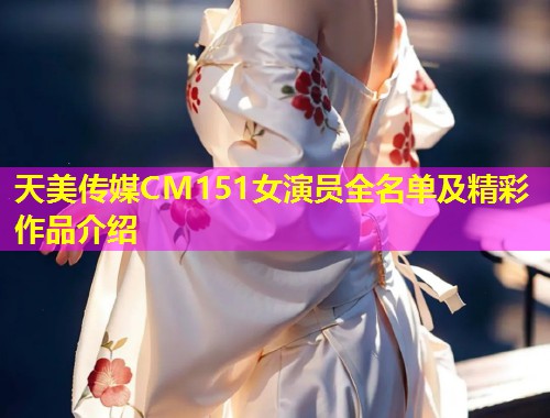 天美传媒CM151女演员全名单及精彩作品介绍
