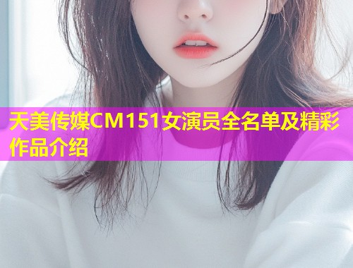 天美传媒CM151女演员全名单及精彩作品介绍