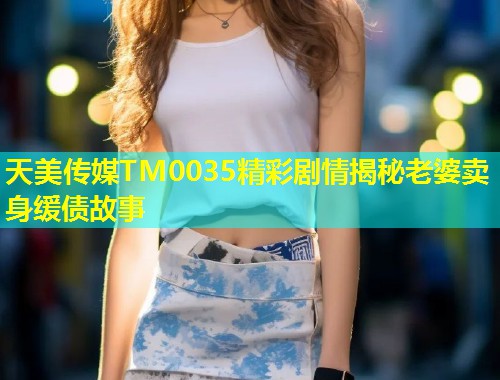 天美传媒TM0035精彩剧情揭秘老婆卖身缓债故事