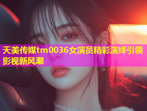 天美传媒tm0036女演员精彩演绎引领影视新风潮