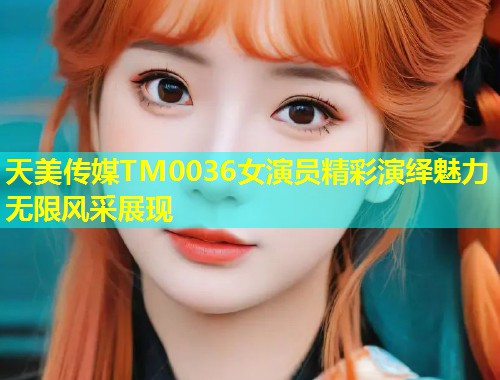 天美传媒TM0036女演员精彩演绎魅力无限风采展现