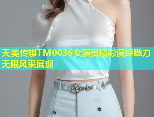 天美传媒TM0036女演员精彩演绎魅力无限风采展现
