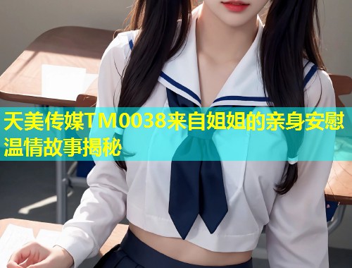 天美传媒TM0038来自姐姐的亲身安慰温情故事揭秘
