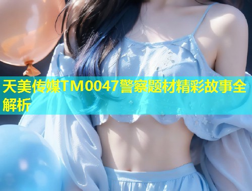 天美传媒TM0047警察题材精彩故事全解析