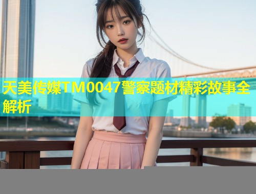 天美传媒TM0047警察题材精彩故事全解析