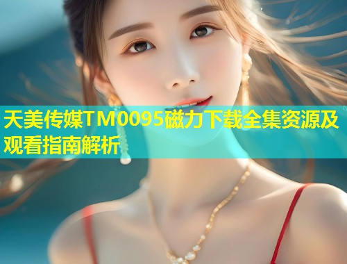 天美传媒TM0095磁力下载全集资源及观看指南解析
