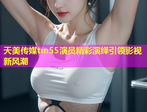 天美传媒tm55演员精彩演绎引领影视新风潮