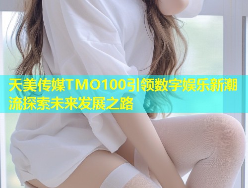 天美传媒TMO100引领数字娱乐新潮流探索未来发展之路