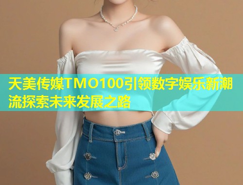 天美传媒TMO100引领数字娱乐新潮流探索未来发展之路