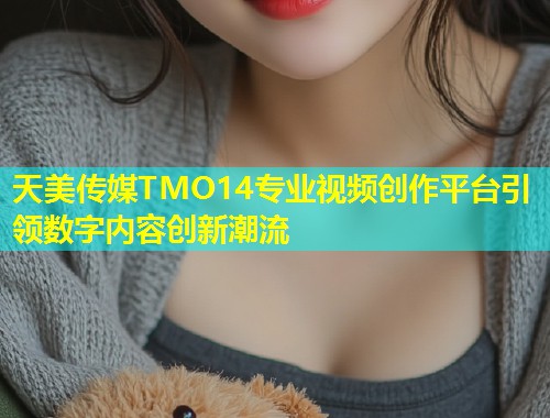 天美传媒TMO14专业视频创作平台引领数字内容创新潮流