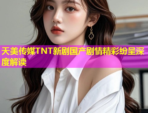 天美传媒TNT新剧国产剧情精彩纷呈深度解读