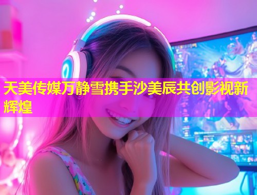 天美传媒万静雪携手沙美辰共创影视新辉煌