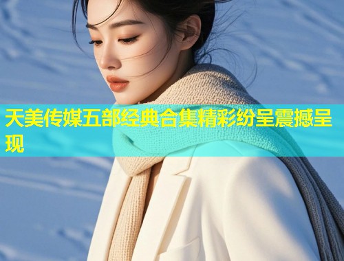 天美传媒五部经典合集精彩纷呈震撼呈现
