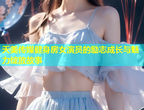 天美传媒健身房女演员的励志成长与魅力绽放故事