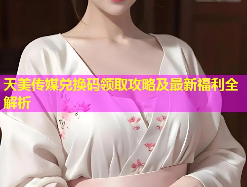 天美传媒兑换码领取攻略及最新福利全解析