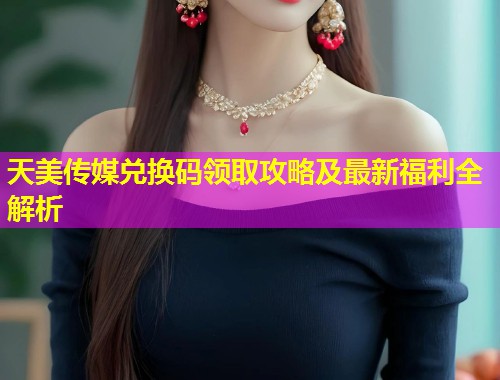 天美传媒兑换码领取攻略及最新福利全解析