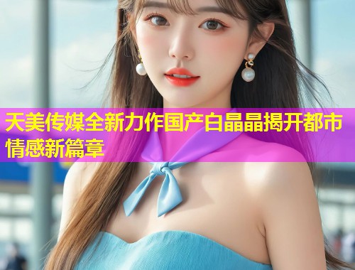 天美传媒全新力作国产白晶晶揭开都市情感新篇章