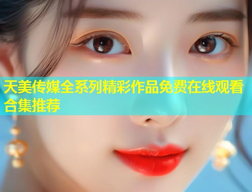 天美传媒全系列精彩作品免费在线观看合集推荐