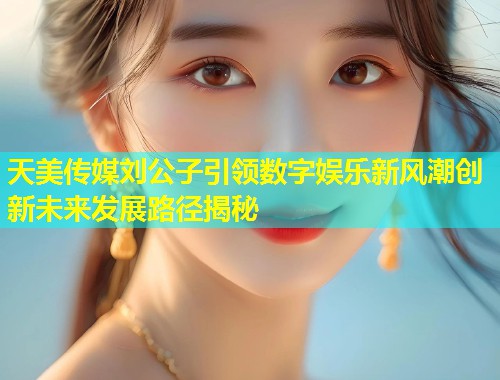 天美传媒刘公子引领数字娱乐新风潮创新未来发展路径揭秘