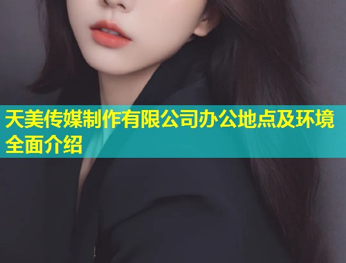 天美传媒制作有限公司办公地点及环境全面介绍