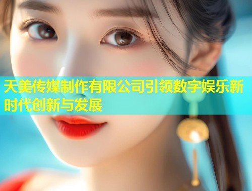 天美传媒制作有限公司引领数字娱乐新时代创新与发展