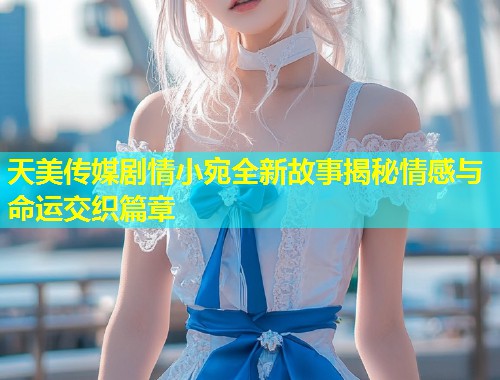 天美传媒剧情小宛全新故事揭秘情感与命运交织篇章