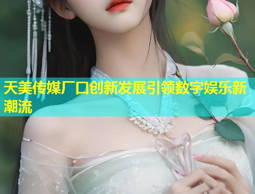天美传媒厂口创新发展引领数字娱乐新潮流