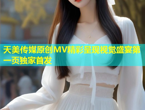 天美传媒原创MV精彩呈现视觉盛宴第一页独家首发