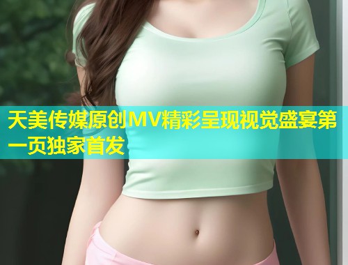 天美传媒原创MV精彩呈现视觉盛宴第一页独家首发